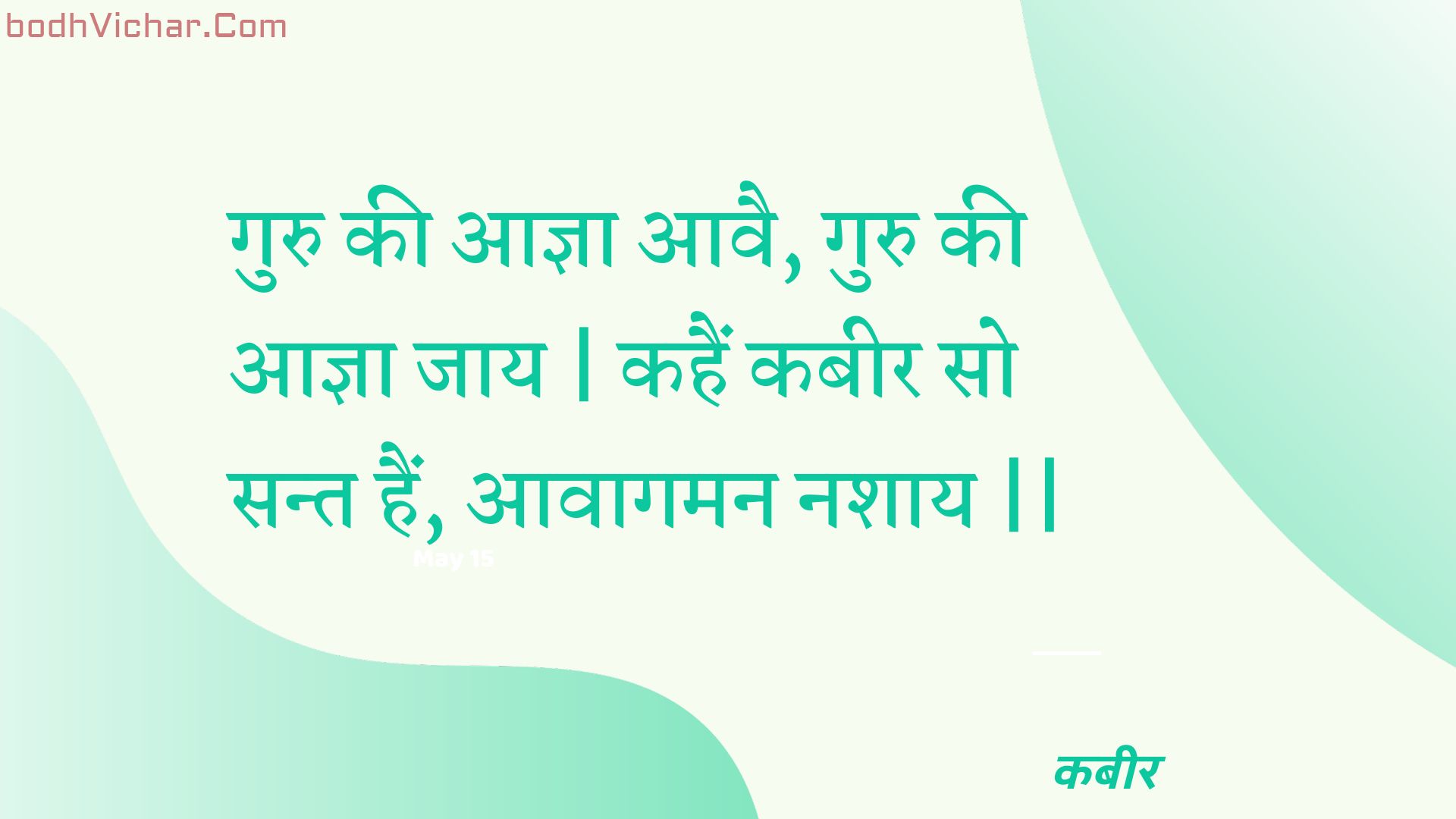 गुरु की आज्ञा आवै, गुरु की आज्ञा जाय | कहैं कबीर सो सन्त हैं, आवागमन नशाय || : Guru kee aagya aavai, guru kee aagya jaay | kahain kabeer so sant hain, aavaagaman nashaay || - कबीर