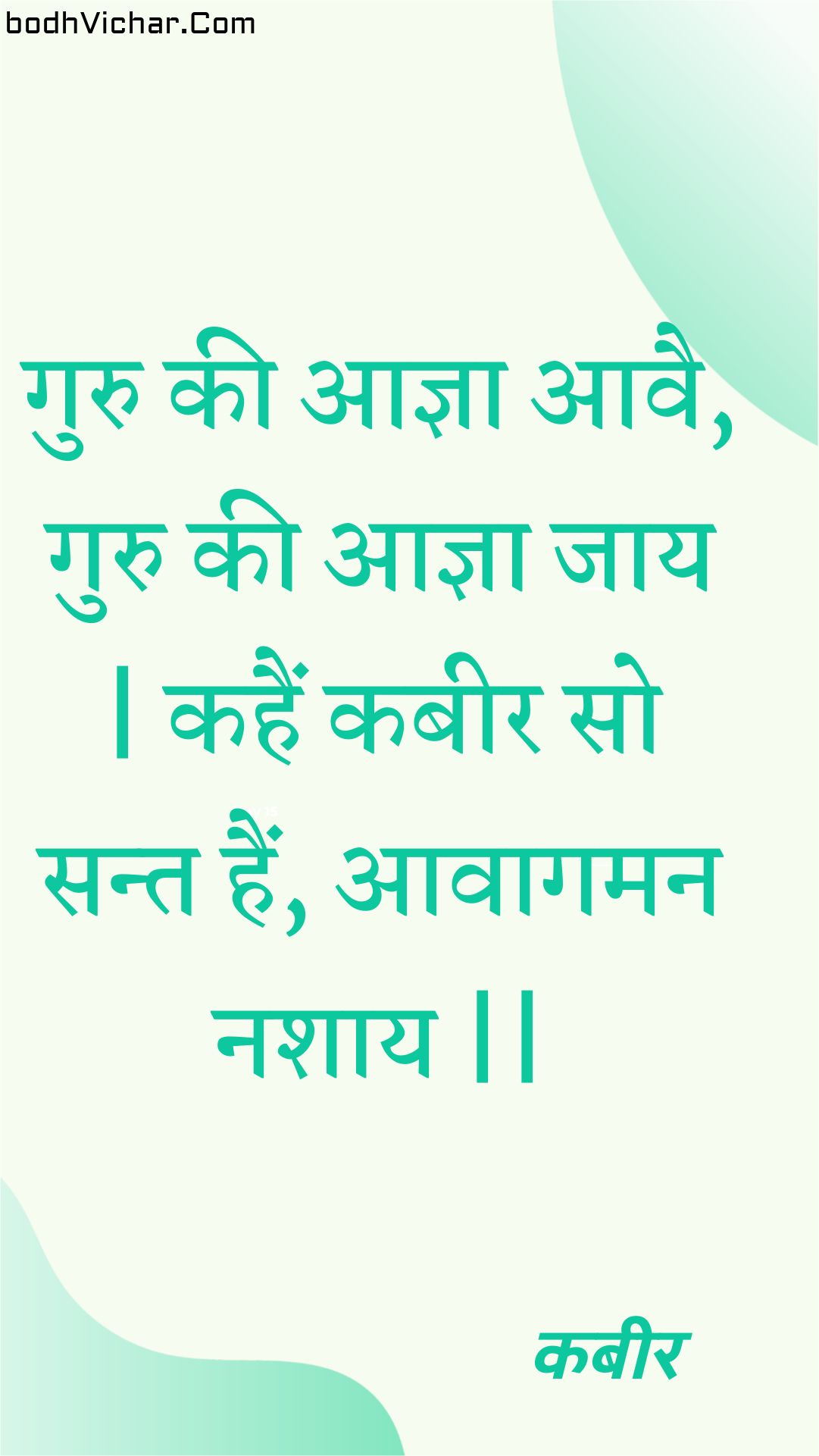 गुरु की आज्ञा आवै, गुरु की आज्ञा जाय | कहैं कबीर सो सन्त हैं, आवागमन नशाय || : Guru kee aagya aavai, guru kee aagya jaay | kahain kabeer so sant hain, aavaagaman nashaay || - कबीर