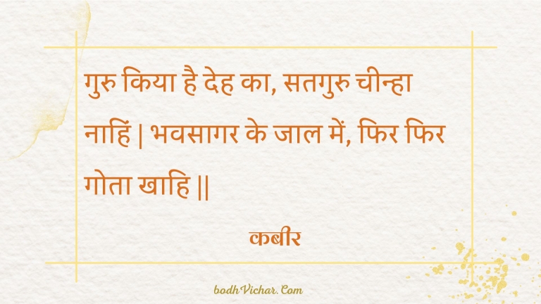 गुरु किया है देह का, सतगुरु चीन्हा नाहिं | भवसागर के जाल में, फिर फिर गोता खाहि || : Guru kiya hai deh ka, sataguru cheenha naahin | bhavasaagar ke jaal mein, phir phir gota khaahi || - कबीर