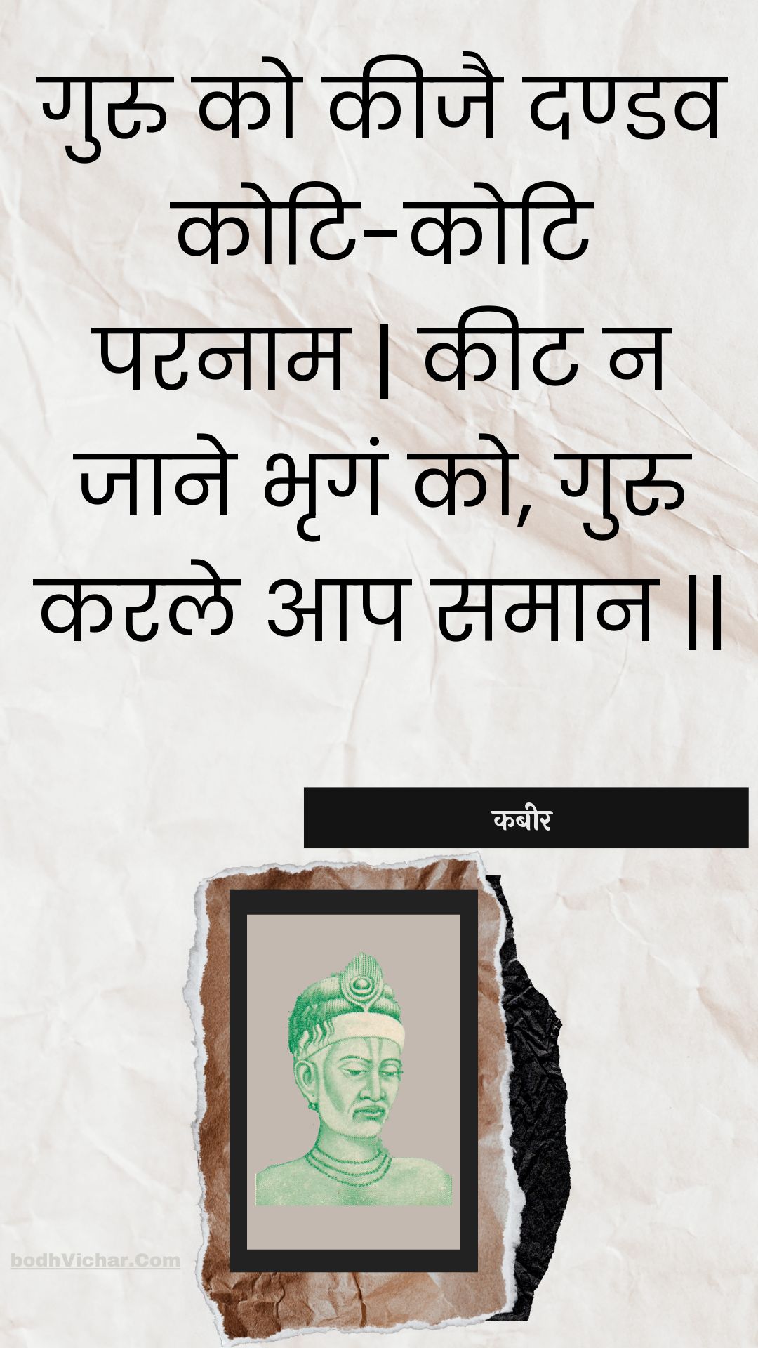 गुरु को कीजै दण्डव कोटि-कोटि परनाम | कीट न जाने भृगं को, गुरु करले आप समान || : Guru ko keejai dandav koti-koti paranaam | keet na jaane bhrgan ko, guru karale aap samaan || - कबीर