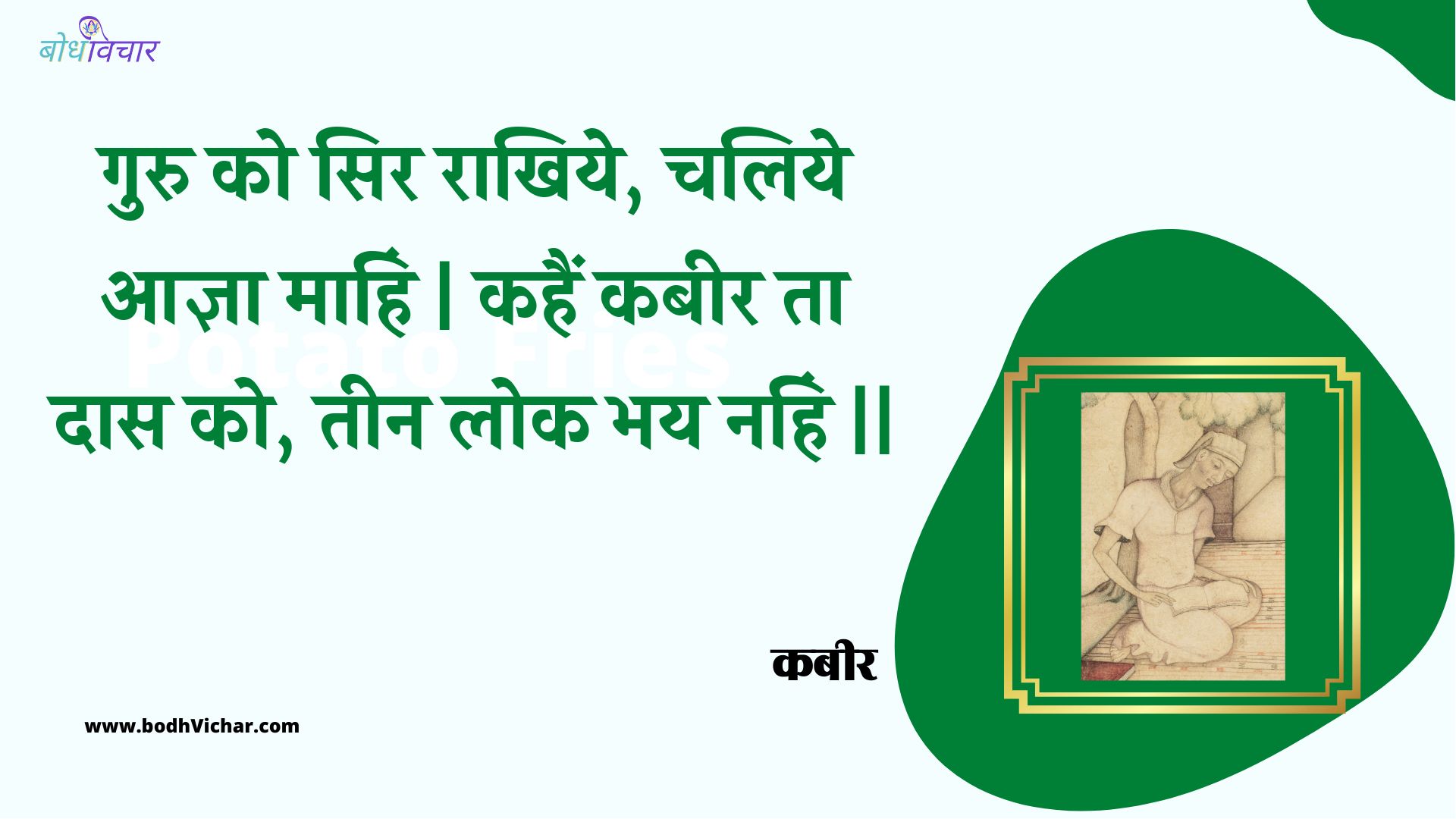 गुरु को सिर राखिये, चलिये आज्ञा माहिं | कहैं कबीर ता दास को, तीन लोक भय नहिं || : Guru ko sir raakhiye, chaliye aagya maahin | kahain kabeer ta daas ko, teen lok bhay nahin || - कबीर