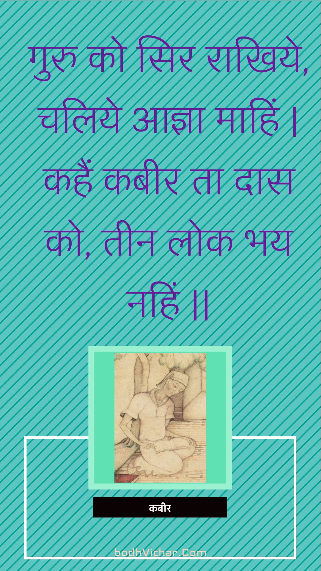 गुरु को सिर राखिये, चलिये आज्ञा माहिं | कहैं कबीर ता दास को, तीन लोक भय नहिं || : Guru ko sir raakhiye, chaliye aagya maahin | kahain kabeer ta daas ko, teen lok bhay nahin || - कबीर