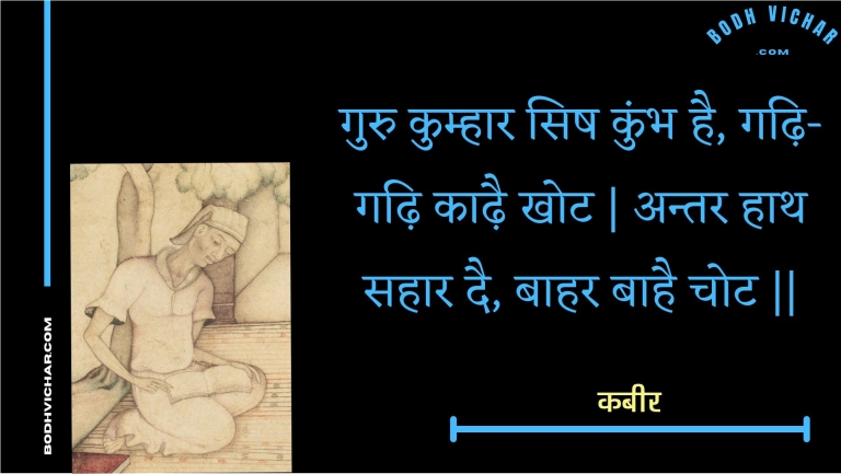 गुरु कुम्हार सिष कुंभ है, गढ़ि-गढ़ि काढ़ै खोट | अन्तर हाथ सहार दै, बाहर बाहै चोट || : Guru kumhaar sish kumbh hai, gadhi-gadhi kaadhai khot | antar haath sahaar dai, baahar baahai chot || - कबीर