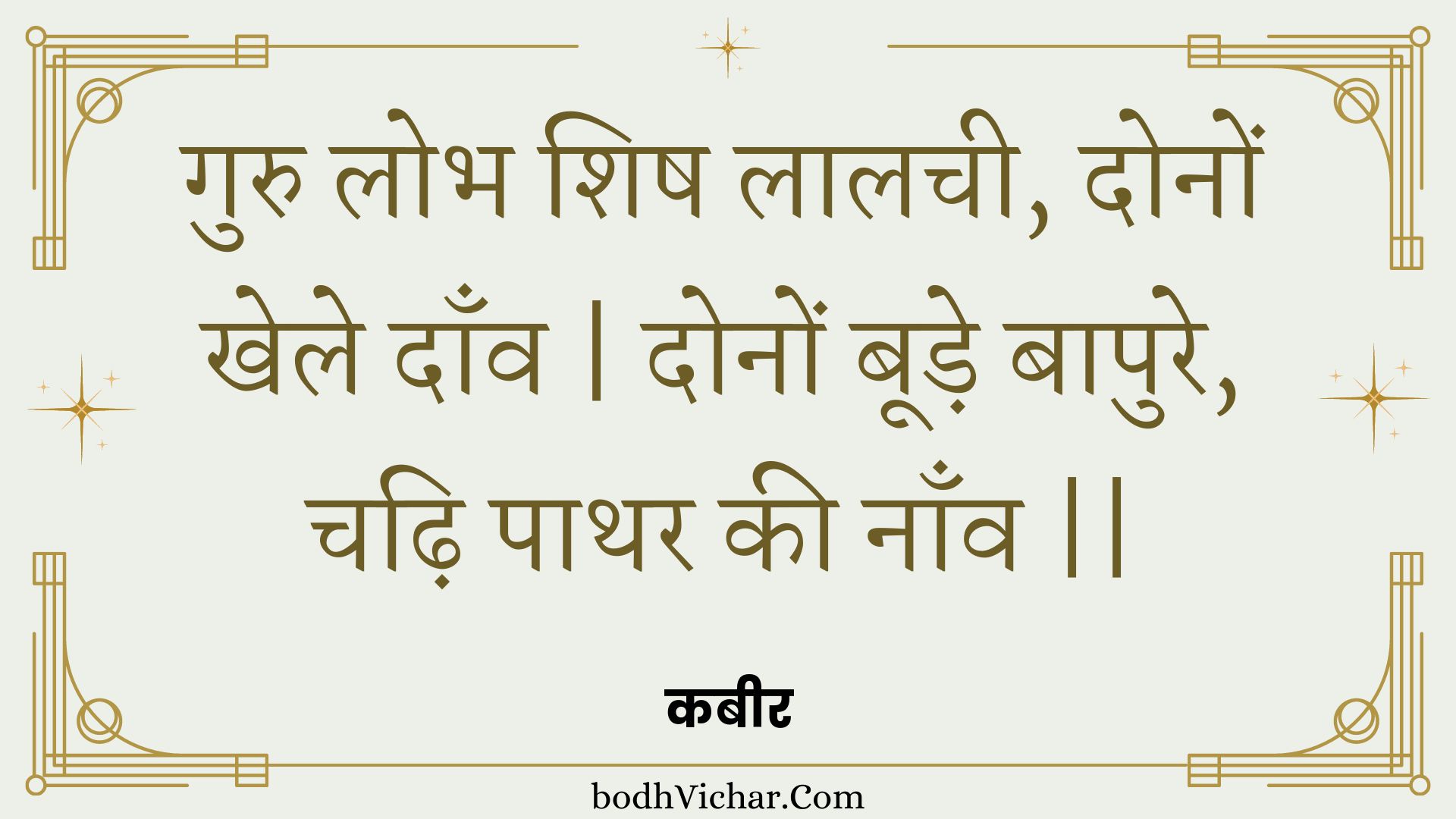 गुरु लोभ शिष लालची, दोनों खेले दाँव | दोनों बूड़े बापुरे, चढ़ि पाथर की नाँव || : Guru lobh shish laalachee, donon khele daanv | donon boode baapure, chadhi paathar kee naanv || - कबीर