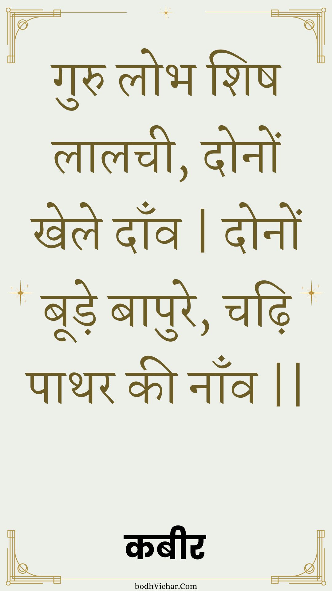 गुरु लोभ शिष लालची, दोनों खेले दाँव | दोनों बूड़े बापुरे, चढ़ि पाथर की नाँव || : Guru lobh shish laalachee, donon khele daanv | donon boode baapure, chadhi paathar kee naanv || - कबीर