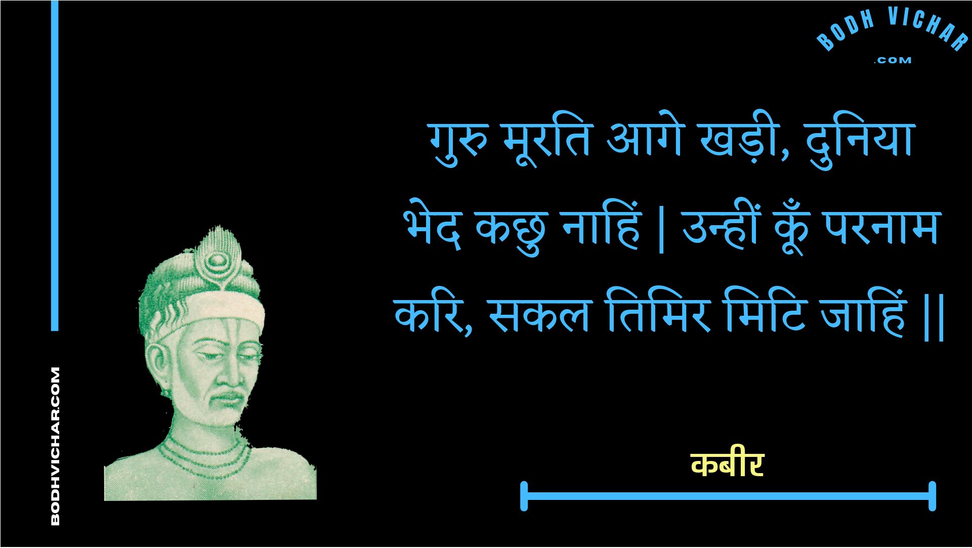 गुरु मूरति आगे खड़ी, दुनिया भेद कछु नाहिं | उन्हीं कूँ परनाम करि, सकल तिमिर मिटि जाहिं || : Guru moorati aage khadee, duniya bhed kachhu naahin | unheen koon paranaam kari, sakal timir miti jaahin || - कबीर