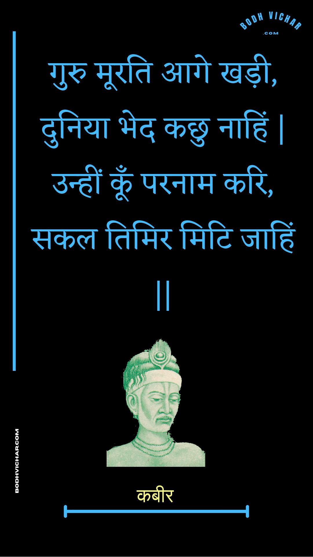 गुरु मूरति आगे खड़ी, दुनिया भेद कछु नाहिं | उन्हीं कूँ परनाम करि, सकल तिमिर मिटि जाहिं || : Guru moorati aage khadee, duniya bhed kachhu naahin | unheen koon paranaam kari, sakal timir miti jaahin || - कबीर