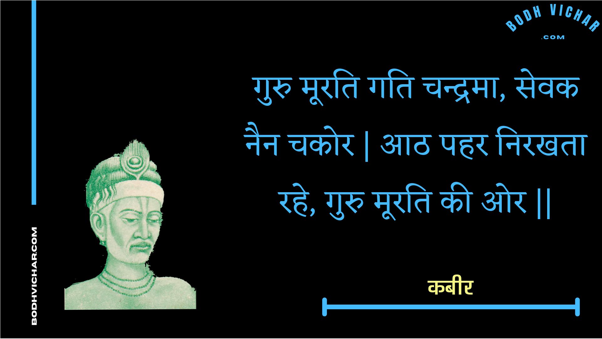 गुरु मूरति गति चन्द्रमा, सेवक नैन चकोर | आठ पहर निरखता रहे, गुरु मूरति की ओर || : Guru moorati gati chandrama, sevak nain chakor | aath pahar nirakhata rahe, guru moorati kee or || - कबीर