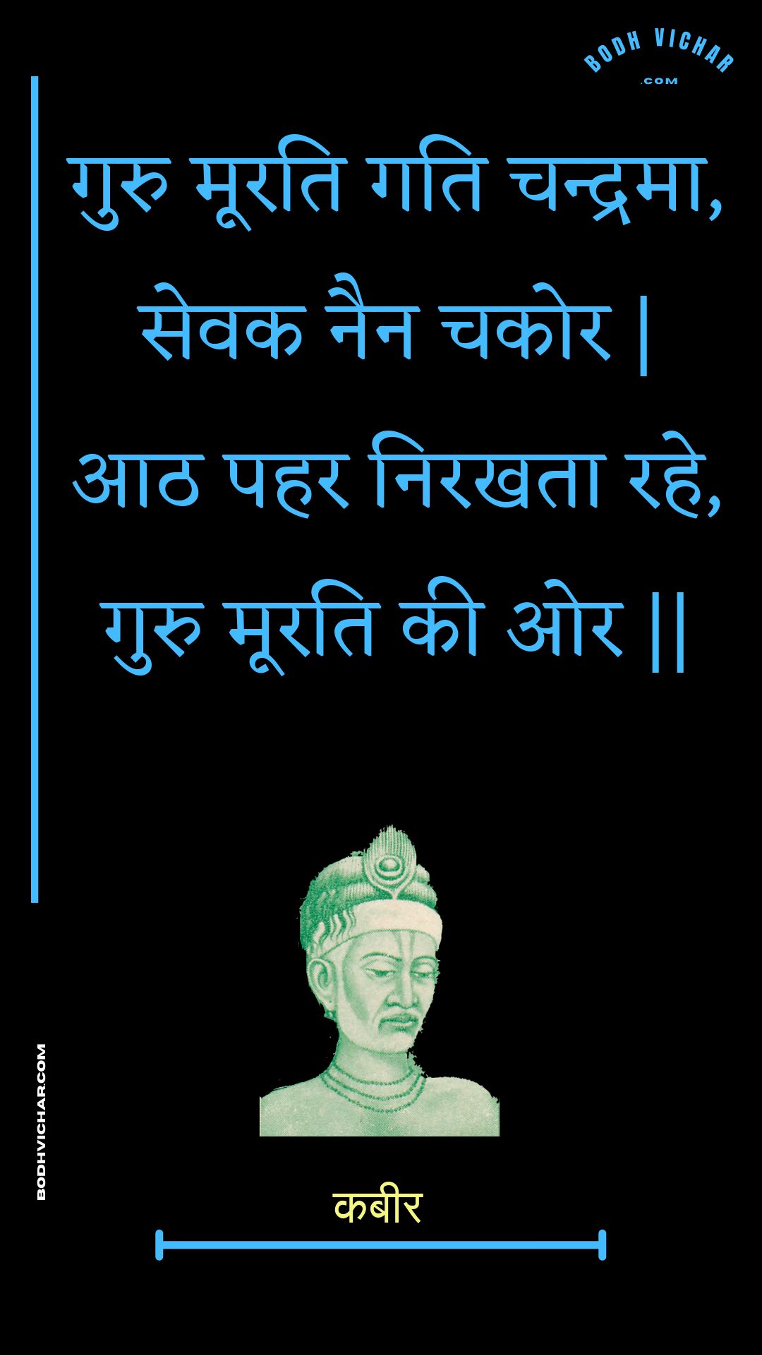 गुरु मूरति गति चन्द्रमा, सेवक नैन चकोर | आठ पहर निरखता रहे, गुरु मूरति की ओर || : Guru moorati gati chandrama, sevak nain chakor | aath pahar nirakhata rahe, guru moorati kee or || - कबीर