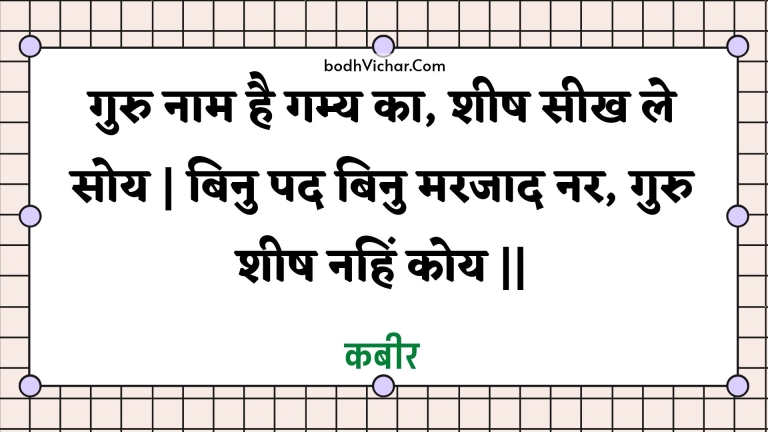 गुरु नाम है गम्य का, शीष सीख ले सोय | बिनु पद बिनु मरजाद नर, गुरु शीष नहिं कोय || : Guru naam hai gamy ka, sheesh seekh le soy | binu pad binu marajaad nar, guru sheesh nahin koy || - कबीर