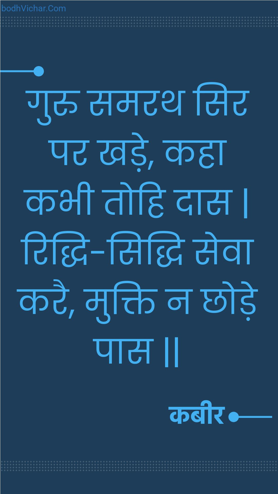 गुरु समरथ सिर पर खड़े, कहा कभी तोहि दास | रिद्धि-सिद्धि सेवा करै, मुक्ति न छोड़े पास || : Guru samarath sir par khade, kaha kabhee tohi daas | riddhi-siddhi seva karai, mukti na chhode paas || - कबीर