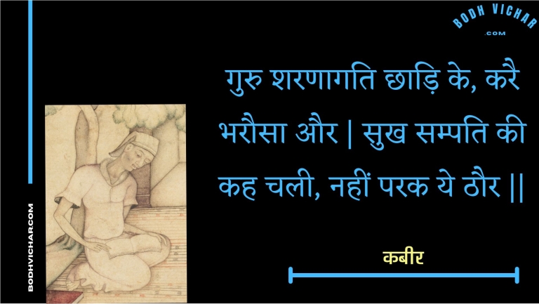गुरु शरणागति छाड़ि के, करै भरौसा और | सुख सम्पति की कह चली, नहीं परक ये ठौर || : Guru sharanaagati chhaadi ke, karai bharausa aur | sukh sampati kee kah chalee, nahin parak ye thaur || - कबीर