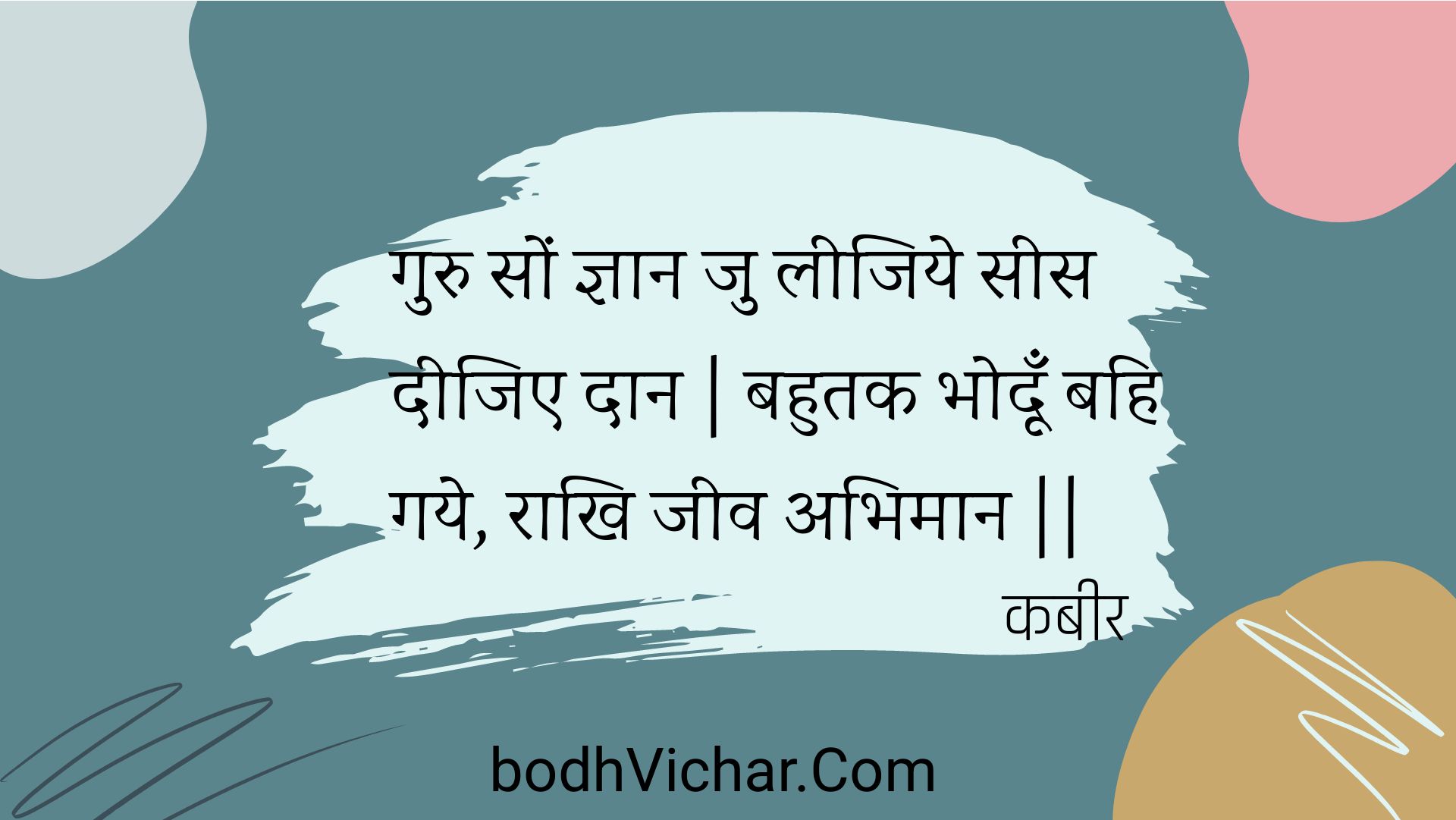 गुरु सों ज्ञान जु लीजिये सीस दीजिए दान | बहुतक भोदूँ बहि गये, राखि जीव अभिमान || : Guru son gyaan ju leejiye sees deejie daan | bahutak bhodoon bahi gaye, raakhi jeev abhimaan || - कबीर