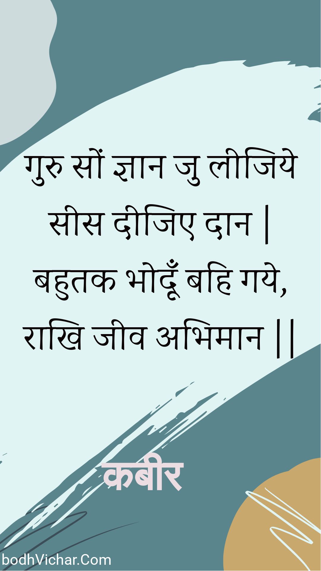 गुरु सों ज्ञान जु लीजिये सीस दीजिए दान | बहुतक भोदूँ बहि गये, राखि जीव अभिमान || : Guru son gyaan ju leejiye sees deejie daan | bahutak bhodoon bahi gaye, raakhi jeev abhimaan || - कबीर