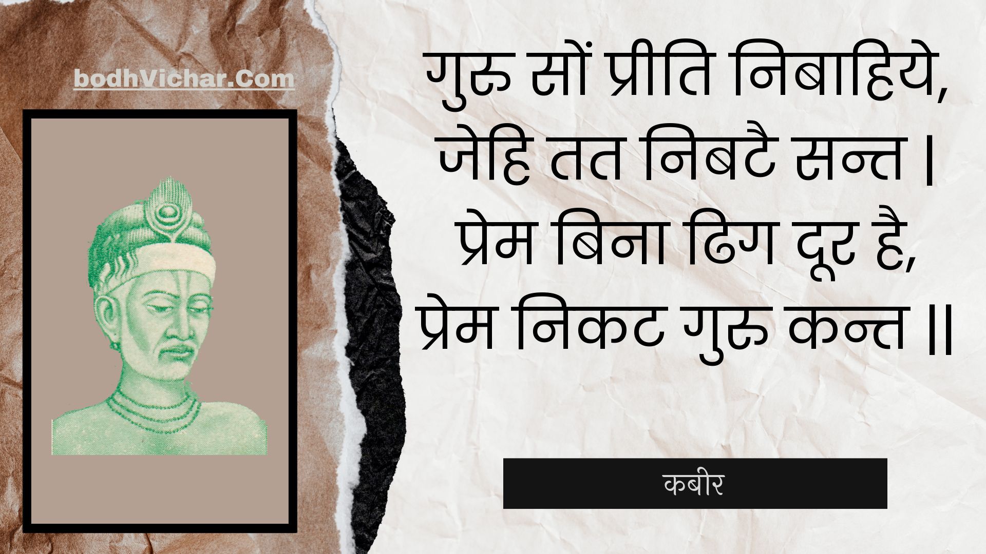 गुरु सों प्रीति निबाहिये, जेहि तत निबटै सन्त | प्रेम बिना ढिग दूर है, प्रेम निकट गुरु कन्त || : Guru son preeti nibaahiye, jehi tat nibatai sant | prem bina dhig door hai, prem nikat guru kant || - कबीर