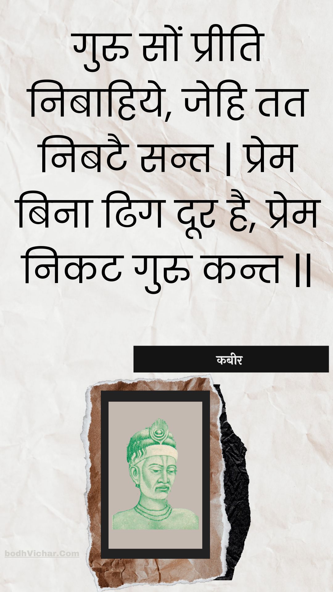 गुरु सों प्रीति निबाहिये, जेहि तत निबटै सन्त | प्रेम बिना ढिग दूर है, प्रेम निकट गुरु कन्त || : Guru son preeti nibaahiye, jehi tat nibatai sant | prem bina dhig door hai, prem nikat guru kant || - कबीर