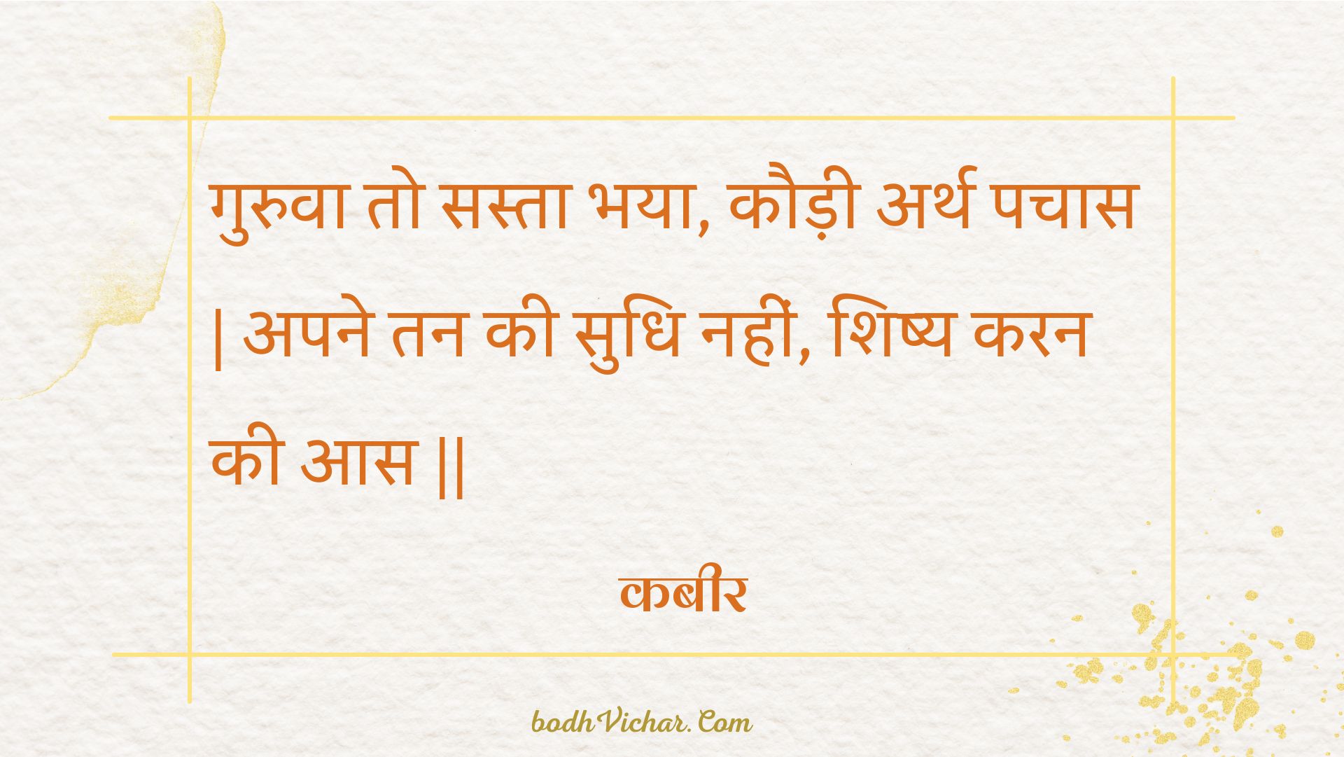 गुरुवा तो सस्ता भया, कौड़ी अर्थ पचास | अपने तन की सुधि नहीं, शिष्य करन की आस || : Guruva to sasta bhaya, kaudee arth pachaas | apane tan kee sudhi nahin, shishy karan kee aas || - कबीर