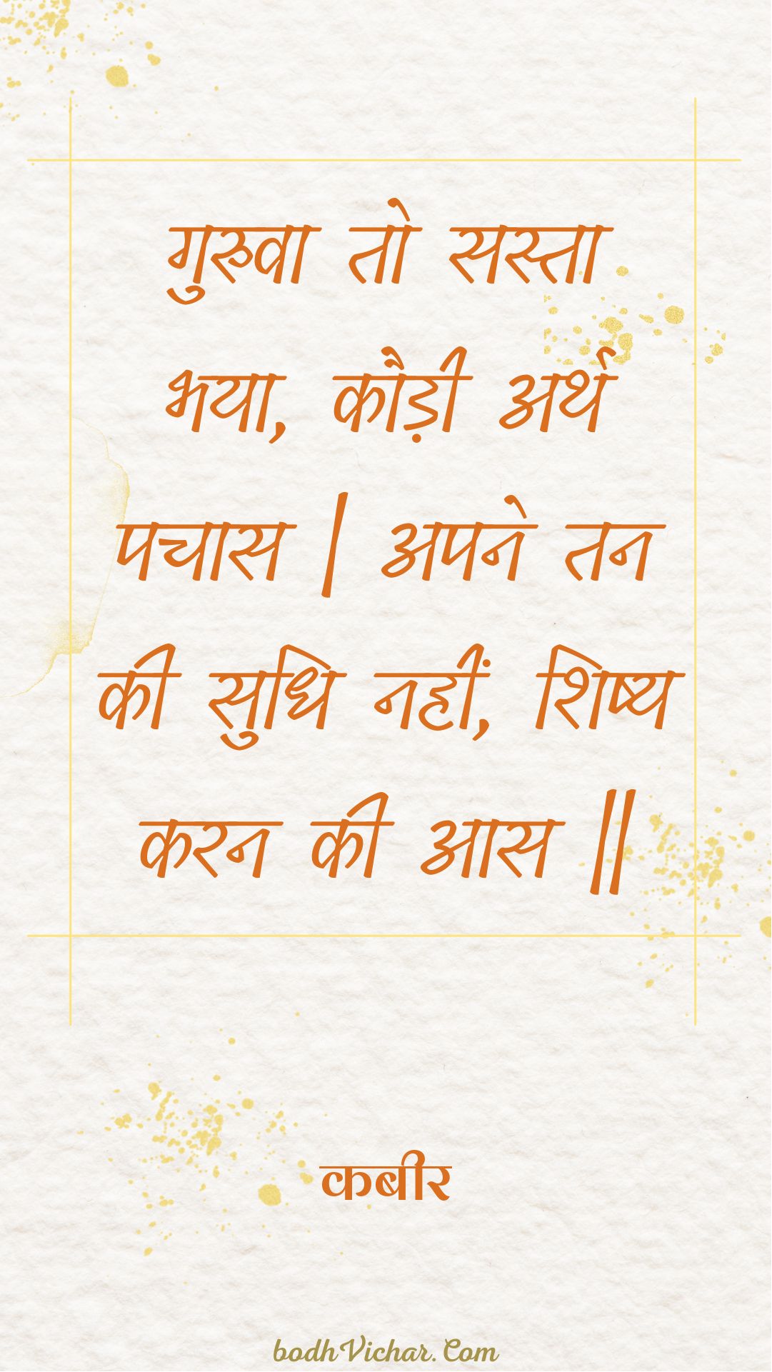 गुरुवा तो सस्ता भया, कौड़ी अर्थ पचास | अपने तन की सुधि नहीं, शिष्य करन की आस || : Guruva to sasta bhaya, kaudee arth pachaas | apane tan kee sudhi nahin, shishy karan kee aas || - कबीर