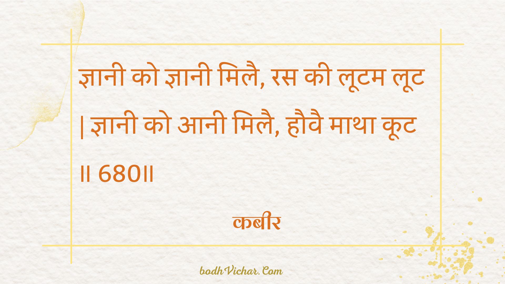 ज्ञानी को ज्ञानी मिलै, रस की लूटम लूट | ज्ञानी को आनी मिलै, हौवै माथा कूट ॥ 680॥ : Gyaanee ko gyaanee milai, ras kee lootam loot | gyaanee ko aanee milai, hauvai maatha koot . 680. - कबीर