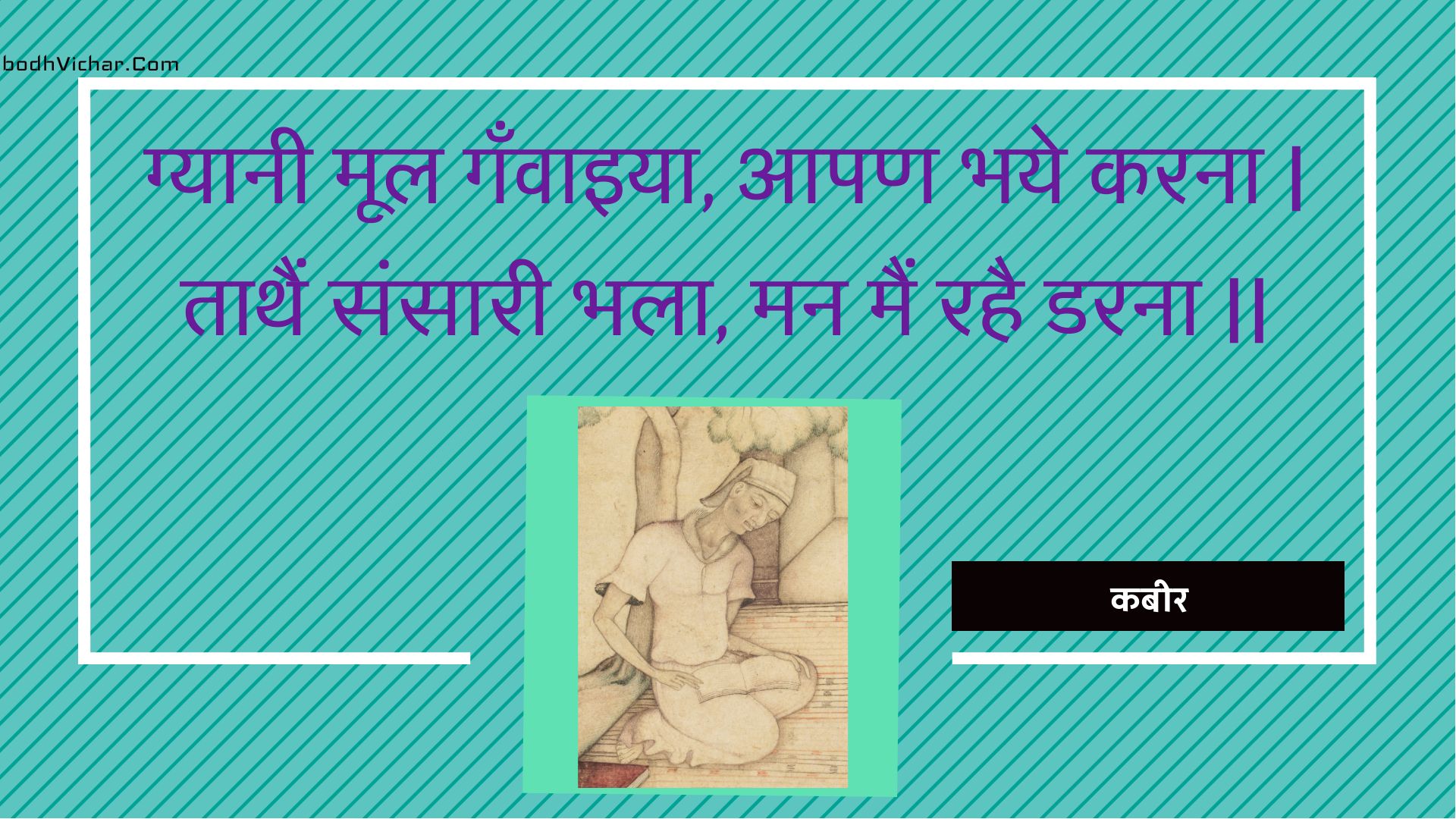 ग्यानी मूल गँवाइया, आपण भये करना | ताथैं संसारी भला, मन मैं रहै डरना || : Gyaanee mool ganvaiya, aapan bhaye karana | taathain sansaaree bhala, man main rahai darana || - कबीर