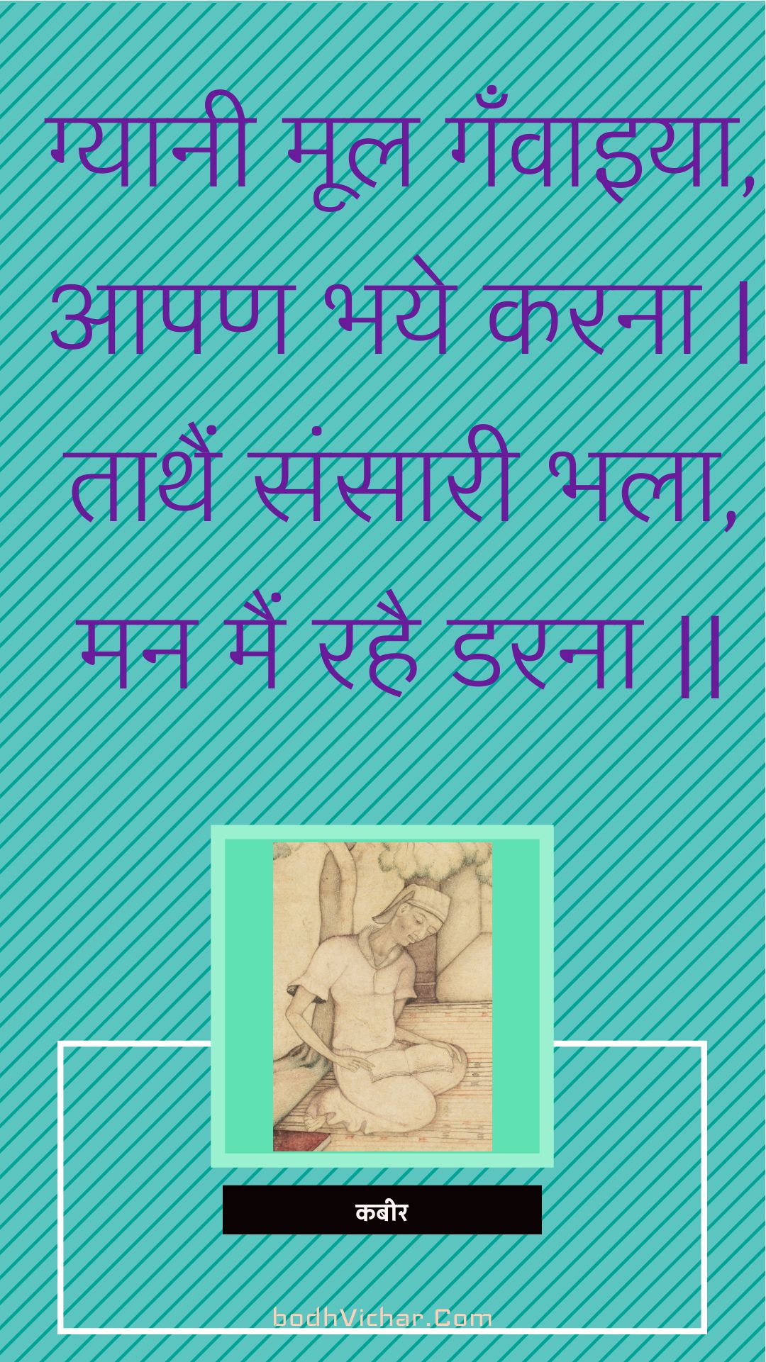 ग्यानी मूल गँवाइया, आपण भये करना | ताथैं संसारी भला, मन मैं रहै डरना || : Gyaanee mool ganvaiya, aapan bhaye karana | taathain sansaaree bhala, man main rahai darana || - कबीर