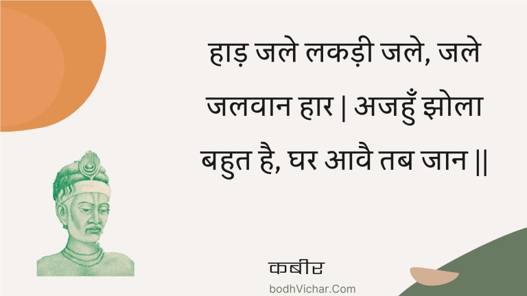 हाड़ जले लकड़ी जले, जले जलवान हार | अजहुँ झोला बहुत है, घर आवै तब जान || : Haad jale lakadee jale, jale jalavaan haar | ajahun jhola bahut hai, ghar aavai tab jaan || - कबीर