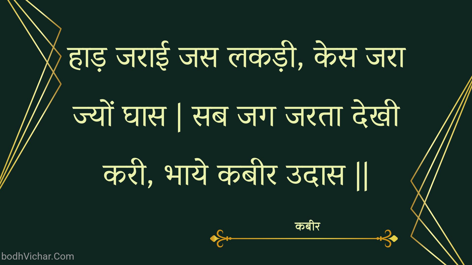 हाड़ जराई जस लकड़ी, केस जरा ज्यों घास | सब जग जरता देखी करी, भाये कबीर उदास || : Haad jaraee jas lakadee, kes jara jyon ghaas | sab jag jarata dekhee karee, bhaaye kabeer udaas || - कबीर