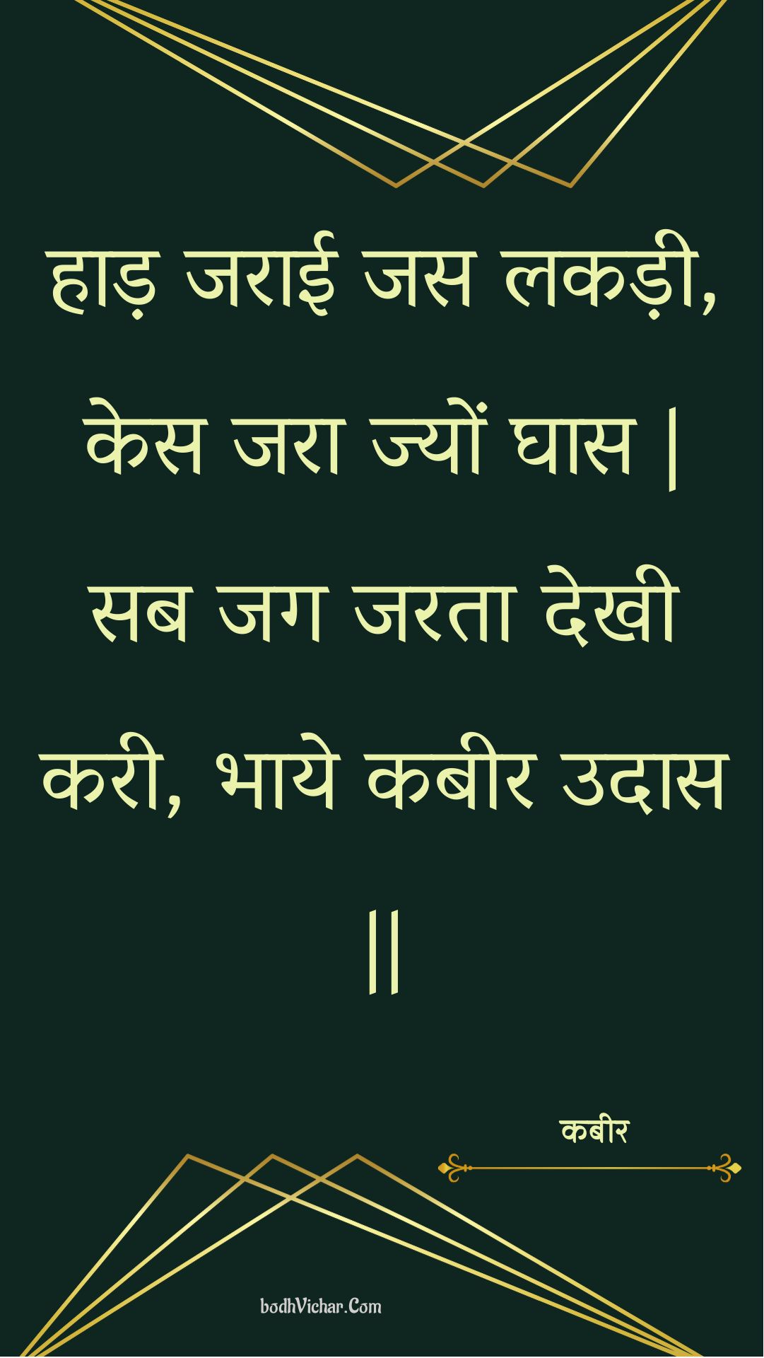 हाड़ जराई जस लकड़ी, केस जरा ज्यों घास | सब जग जरता देखी करी, भाये कबीर उदास || : Haad jaraee jas lakadee, kes jara jyon ghaas | sab jag jarata dekhee karee, bhaaye kabeer udaas || - कबीर