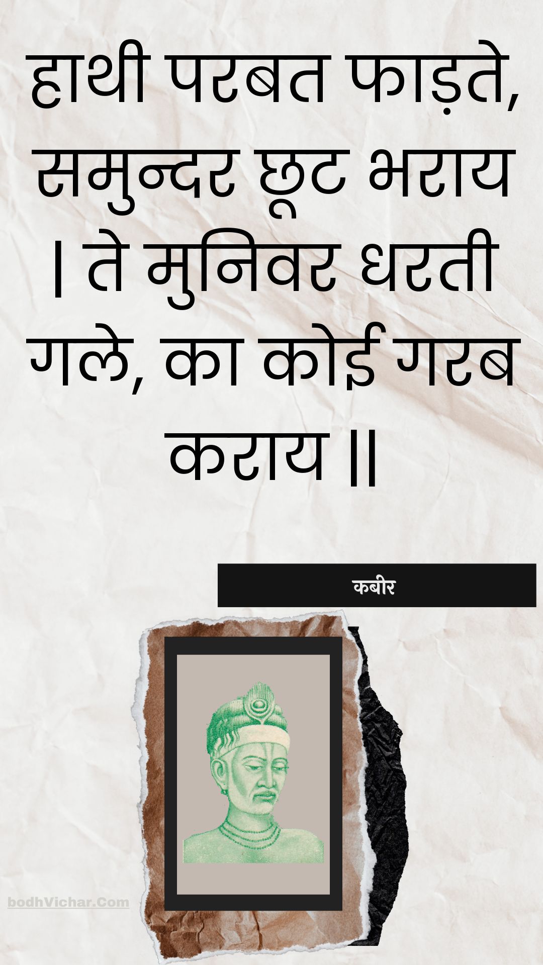 हाथी परबत फाड़ते, समुन्दर छूट भराय | ते मुनिवर धरती गले, का कोई गरब कराय || : Haathee parabat phaadate, samundar chhoot bharaay | te munivar dharatee gale, ka koee garab karaay || - कबीर