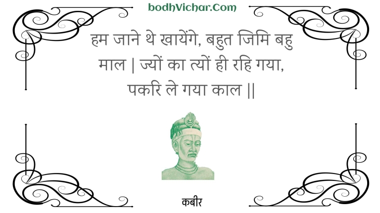 हम जाने थे खायेंगे, बहुत जिमि बहु माल | ज्यों का त्यों ही रहि गया, पकरि ले गया काल || : Ham jaane the khaayenge, bahut jimi bahu maal | jyon ka tyon hee rahi gaya, pakari le gaya kaal || - कबीर