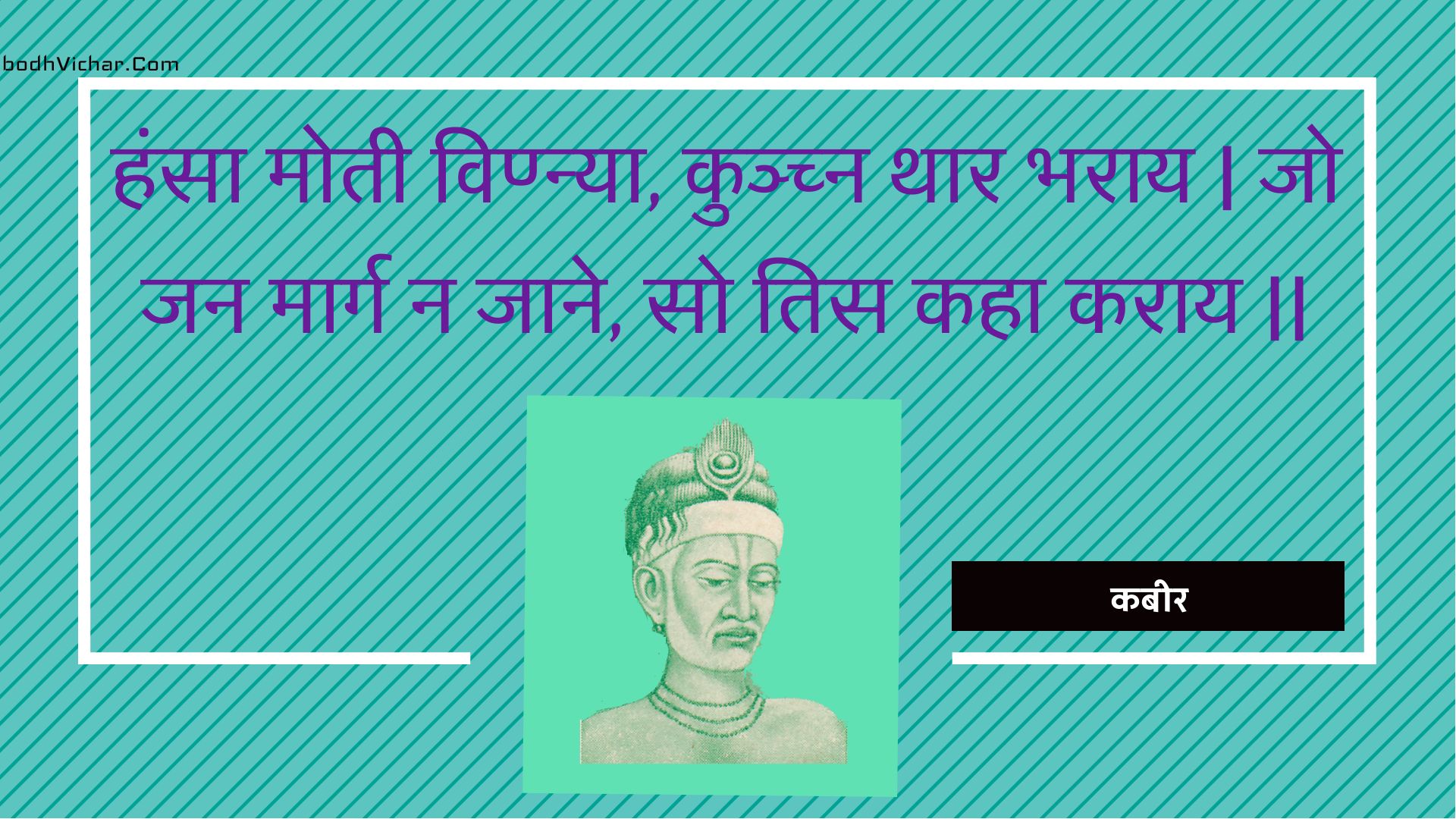 हंसा मोती विण्न्या, कुञ्च्न थार भराय | जो जन मार्ग न जाने, सो तिस कहा कराय || : Hansa motee vinnya, kunchn thaar bharaay | jo jan maarg na jaane, so tis kaha karaay || - कबीर