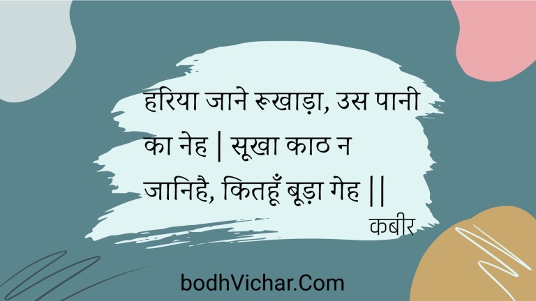हरिया जाने रूखाड़ा, उस पानी का नेह | सूखा काठ न जानिहै, कितहूँ बूड़ा गेह || : Hariya jaane rookhaada, us paanee ka neh | sookha kaath na jaanihai, kitahoon booda geh || - कबीर