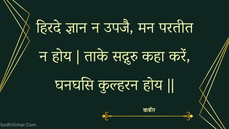 हिरदे ज्ञान न उपजै, मन परतीत न होय | ताके सद्गुरु कहा करें, घनघसि कुल्हरन होय || : Hirade gyaan na upajai, man parateet na hoy | taake sadguru kaha karen, ghanaghasi kulharan hoy || - कबीर