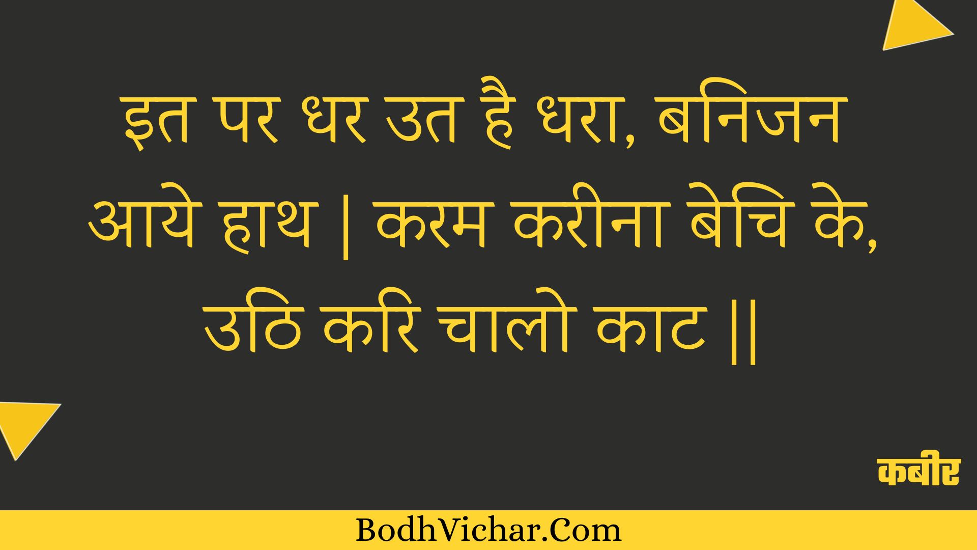 इत पर धर उत है धरा, बनिजन आये हाथ | करम करीना बेचि के, उठि करि चालो काट || : It par dhar ut hai dhara, banijan aaye haath | karam kareena bechi ke, uthi kari chaalo kaat || - कबीर