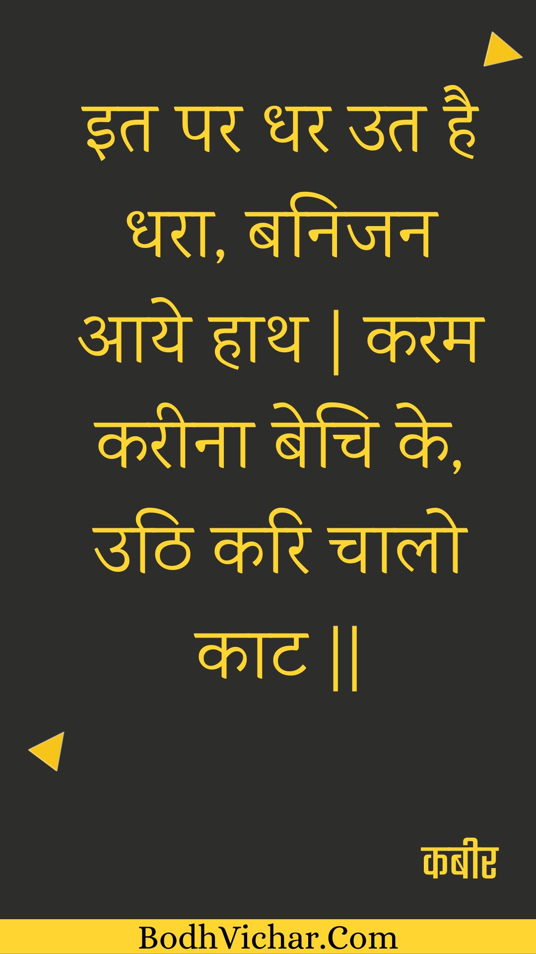 इत पर धर उत है धरा, बनिजन आये हाथ | करम करीना बेचि के, उठि करि चालो काट || : It par dhar ut hai dhara, banijan aaye haath | karam kareena bechi ke, uthi kari chaalo kaat || - कबीर