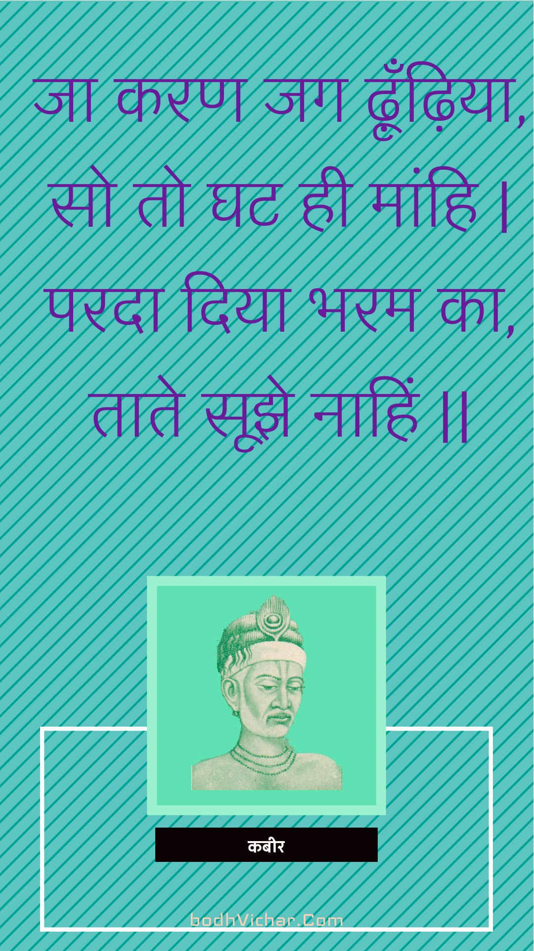 जा करण जग ढ़ूँढ़िया, सो तो घट ही मांहि | परदा दिया भरम का, ताते सूझे नाहिं || : Ja karan jag dhoondhiya, so to ghat hee maanhi | parada diya bharam ka, taate soojhe naahin || - कबीर