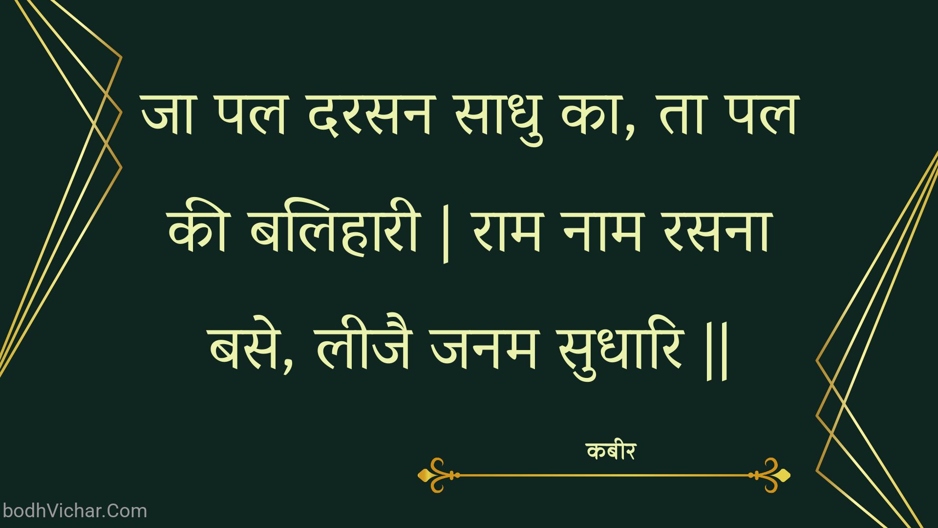 जा पल दरसन साधु का, ता पल की बलिहारी | राम नाम रसना बसे, लीजै जनम सुधारि || : Ja pal darasan saadhu ka, ta pal kee balihaaree | raam naam rasana base, leejai janam sudhaari || - कबीर