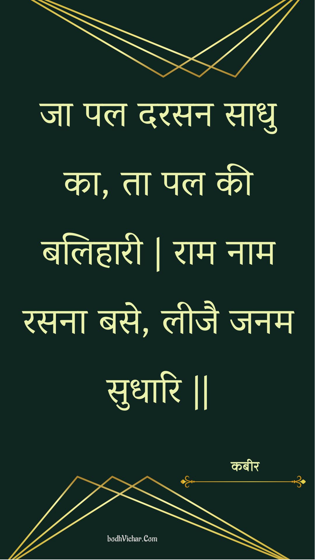 जा पल दरसन साधु का, ता पल की बलिहारी | राम नाम रसना बसे, लीजै जनम सुधारि || : Ja pal darasan saadhu ka, ta pal kee balihaaree | raam naam rasana base, leejai janam sudhaari || - कबीर