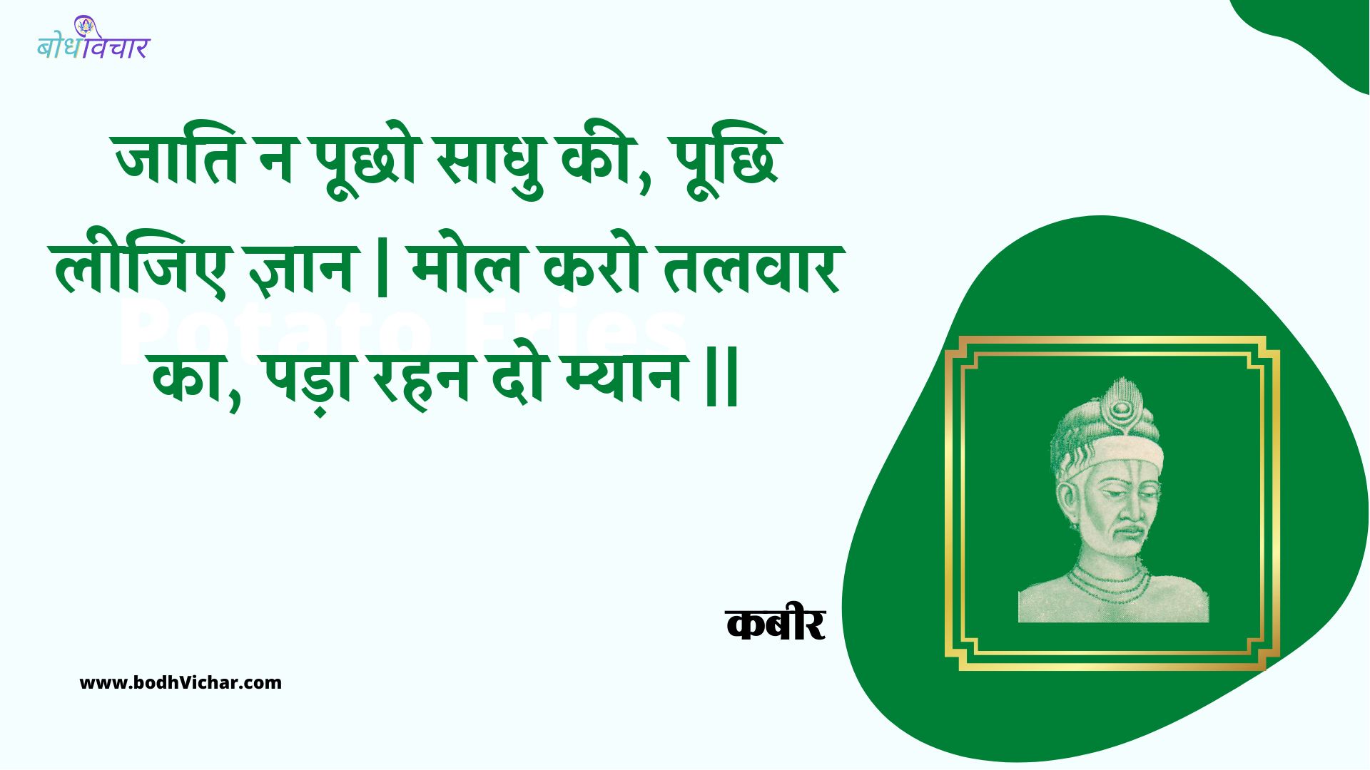 जाति न पूछो साधु की, पूछि लीजिए ज्ञान | मोल करो तलवार का, पड़ा रहन दो म्यान || : Jaati na poochho saadhu kee, poochhi leejie gyaan | mol karo talavaar ka, pada rahan do myaan || - कबीर