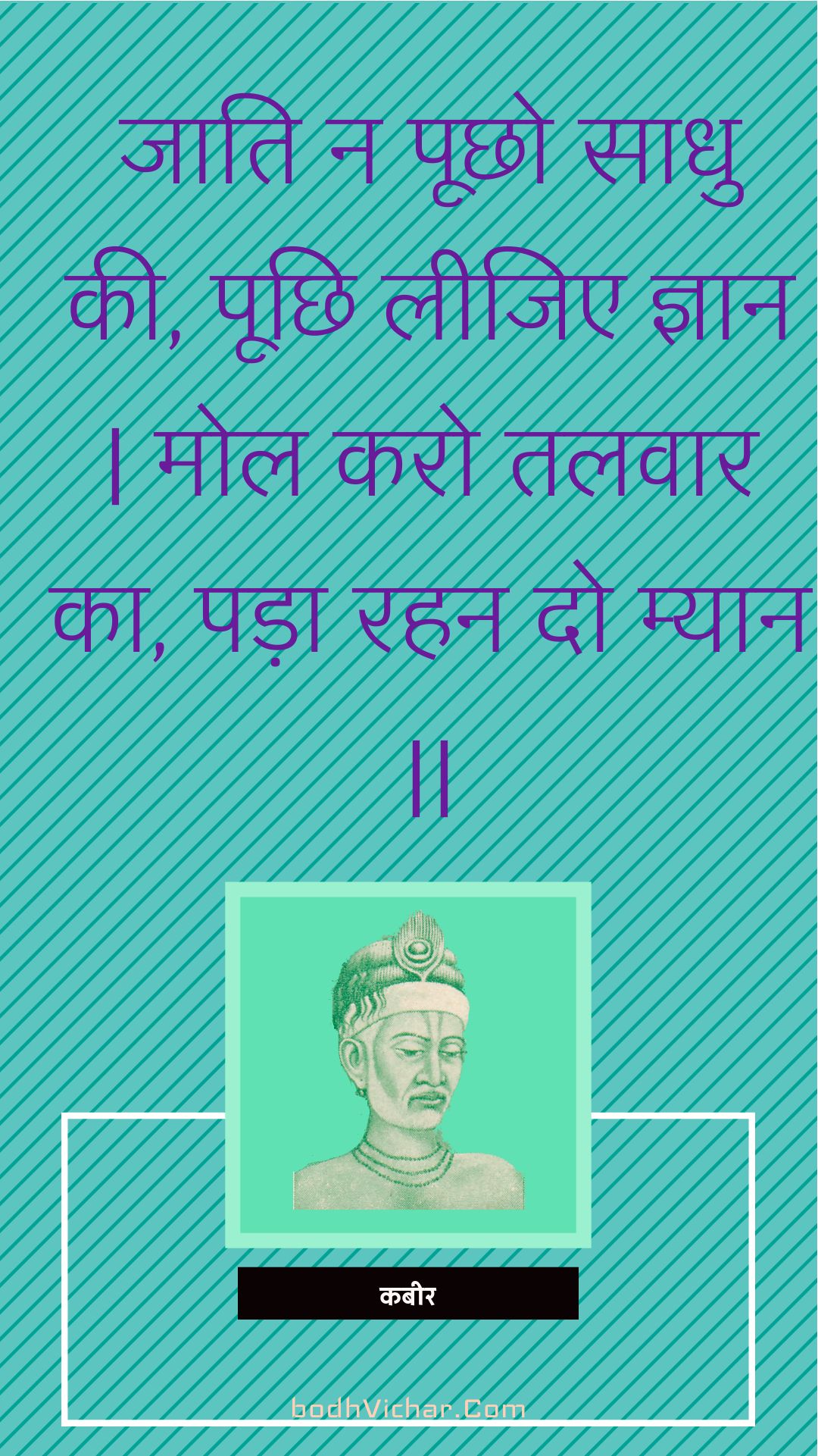 जाति न पूछो साधु की, पूछि लीजिए ज्ञान | मोल करो तलवार का, पड़ा रहन दो म्यान || : Jaati na poochho saadhu kee, poochhi leejie gyaan | mol karo talavaar ka, pada rahan do myaan || - कबीर