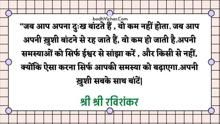 “जब आप अपना दुःख बांटते हैं , वो कम नहीं होता. जब आप अपनी ख़ुशी बांटने से रह जाते हैं, वो कम हो जाती है.अपनी समस्याओं को सिर्फ ईश्वर से सांझा करें , और किसी से नहीं, क्योंकि ऐसा करना सिर्फ आपकी समस्या को बढ़ाएगा.अपनी ख़ुशी सबके साथ बांटें| : Jab aap apna dukh baantate hain, wo kam nahi hota, jab aap apni khushiyan baantne se rah jaate hain to wo kam ho jaati hain. - श्री श्री रविशंकर | Sri Sri Ravi Shankar