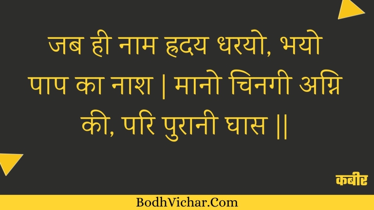 जब ही नाम ह्रदय धरयो, भयो पाप का नाश | मानो चिनगी अग्नि की, परि पुरानी घास || : Jab hee naam hraday dharayo, bhayo paap ka naash | maano chinagee agni kee, pari puraanee ghaas || - कबीर