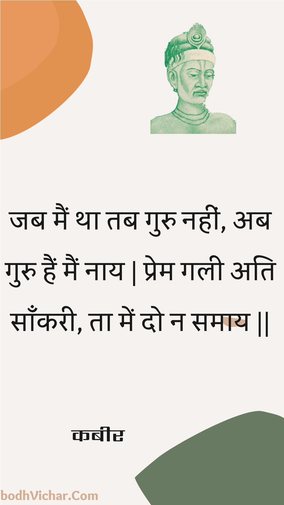 जब मैं था तब गुरु नहीं, अब गुरु हैं मैं नाय | प्रेम गली अति साँकरी, ता में दो न समाय || : Jab main tha tab guru nahin, ab guru hain main naay | prem galee ati saankaree, ta mein do na samaay || - कबीर