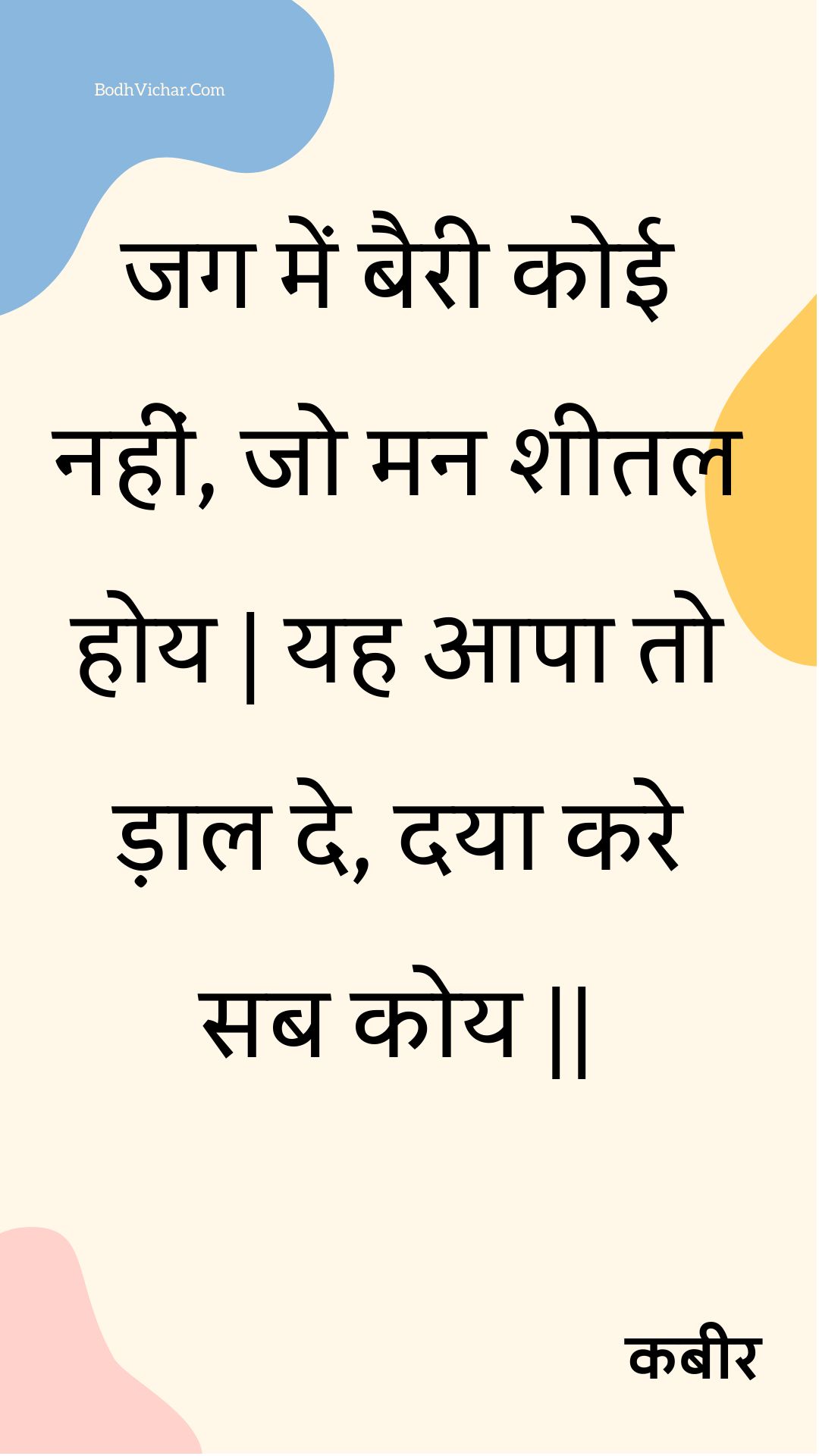 जग में बैरी कोई नहीं, जो मन शीतल होय | यह आपा तो ड़ाल दे, दया करे सब कोय || : Jag mein bairee koee nahin, jo man sheetal hoy | yah aapa to daal de, daya kare sab koy || - कबीर