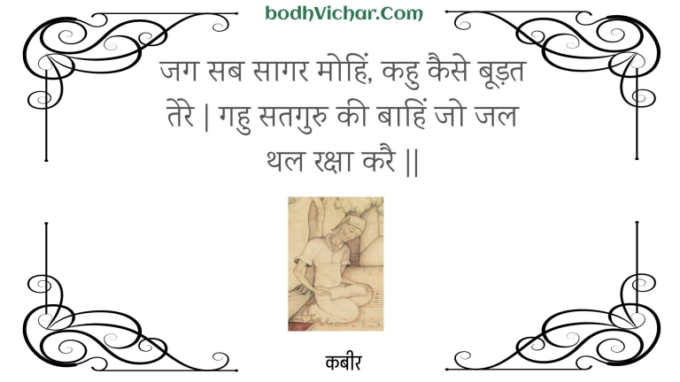 जग सब सागर मोहिं, कहु कैसे बूड़त तेरे | गहु सतगुरु की बाहिं जो जल थल रक्षा करै || : Jag sab saagar mohin, kahu kaise boodat tere | gahu sataguru kee baahin jo jal thal raksha karai || - कबीर