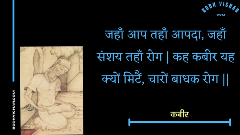 जहाँ आप तहाँ आपदा, जहाँ संशय तहाँ रोग | कह कबीर यह क्यों मिटैं, चारों बाधक रोग || : Jahaan aap tahaan aapada, jahaan sanshay tahaan rog | kah kabeer yah kyon mitain, chaaron baadhak rog || - कबीर