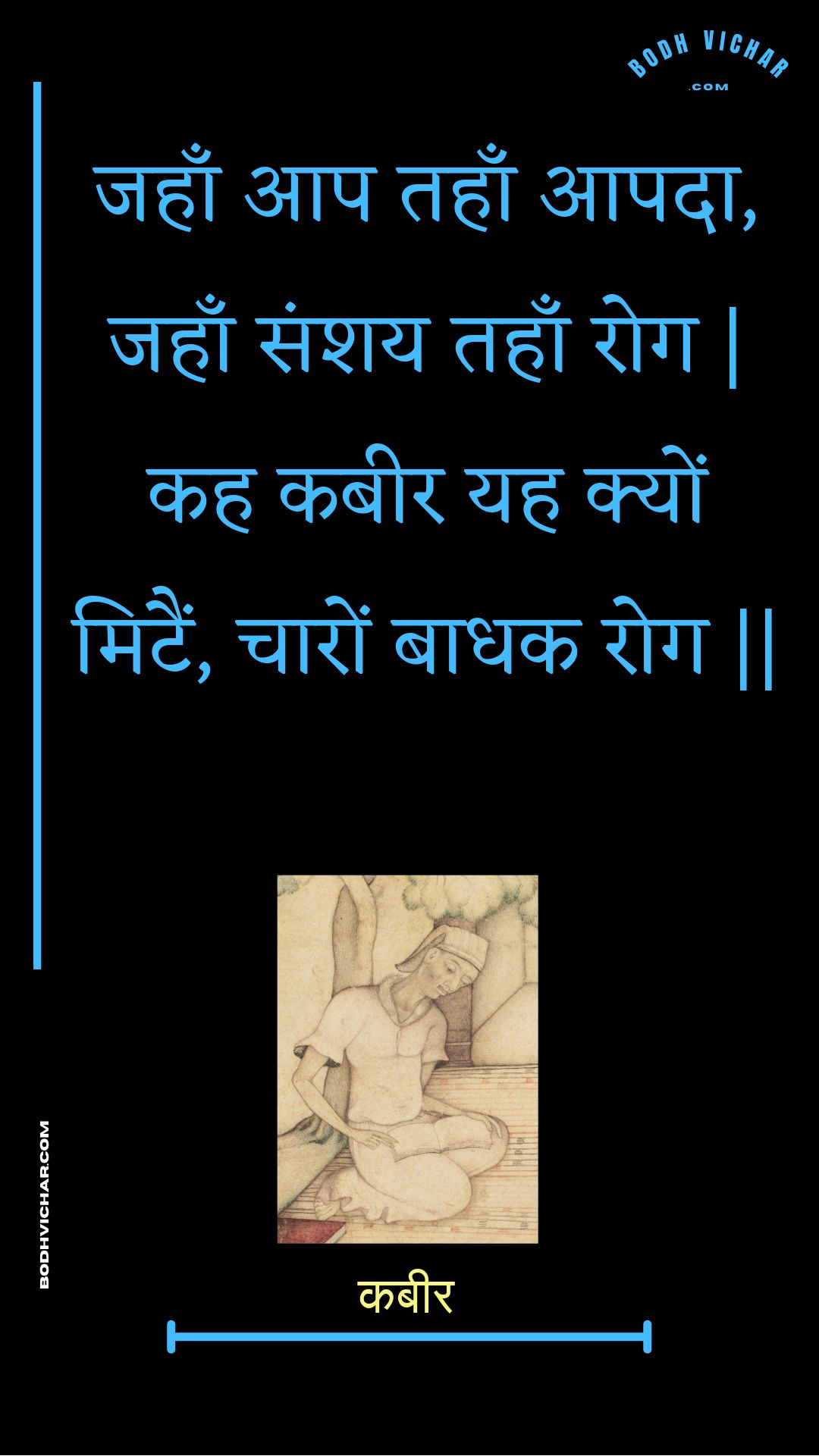 जहाँ आप तहाँ आपदा, जहाँ संशय तहाँ रोग | कह कबीर यह क्यों मिटैं, चारों बाधक रोग || : Jahaan aap tahaan aapada, jahaan sanshay tahaan rog | kah kabeer yah kyon mitain, chaaron baadhak rog || - कबीर