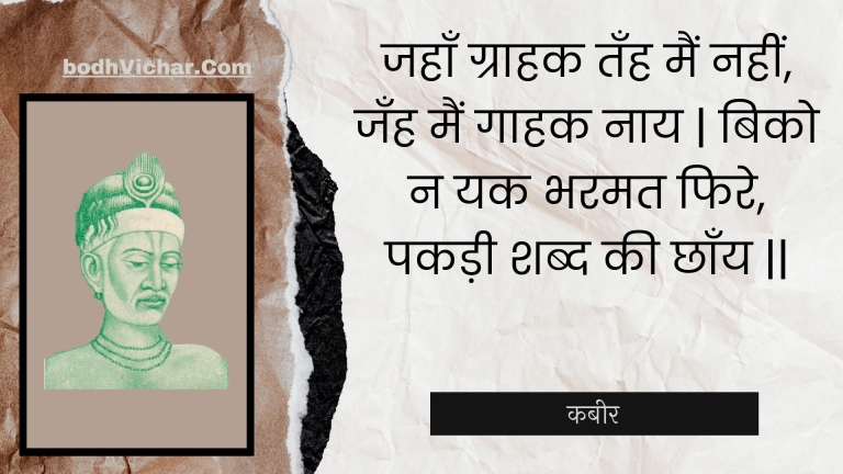 जहाँ ग्राहक तँह मैं नहीं, जँह मैं गाहक नाय | बिको न यक भरमत फिरे, पकड़ी शब्द की छाँय || : Jahaan graahak tanh main nahin, janh main gaahak naay | biko na yak bharamat phire, pakadee shabd kee chhaany || - कबीर