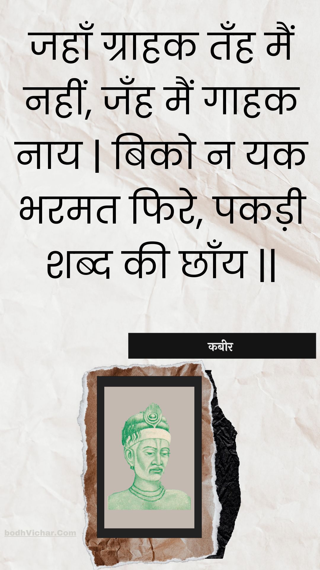 जहाँ ग्राहक तँह मैं नहीं, जँह मैं गाहक नाय | बिको न यक भरमत फिरे, पकड़ी शब्द की छाँय || : Jahaan graahak tanh main nahin, janh main gaahak naay | biko na yak bharamat phire, pakadee shabd kee chhaany || - कबीर