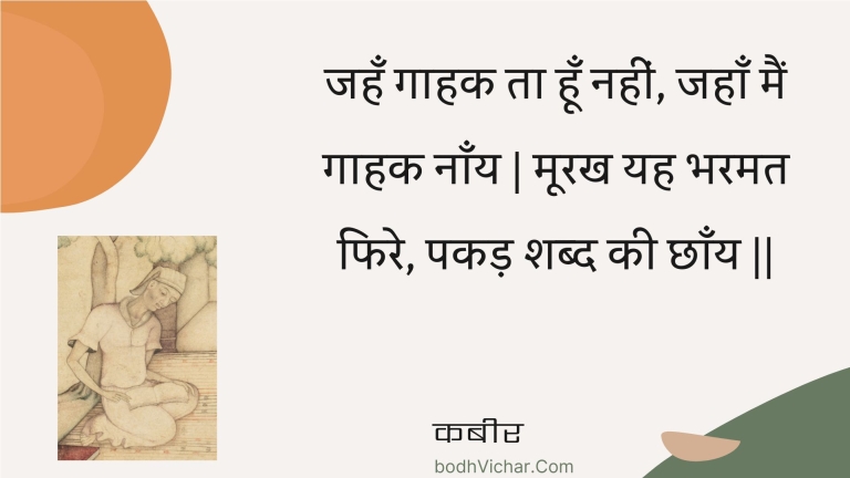 जहँ गाहक ता हूँ नहीं, जहाँ मैं गाहक नाँय | मूरख यह भरमत फिरे, पकड़ शब्द की छाँय || : Jahan gaahak ta hoon nahin, jahaan main gaahak naany | moorakh yah bharamat phire, pakad shabd kee chhaany || - कबीर